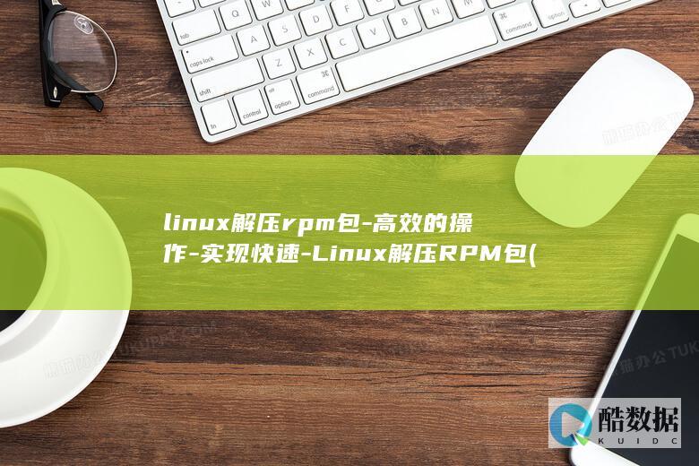linux解压rpm包-高效的操作-实现快速-Linux解压RPM包 (linux解压缩命令 tar.gz)