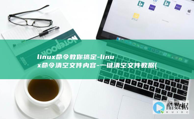 linux命令教你搞定-linux命令清空文件内容-一键清空文件数据 (linux命令行大全)