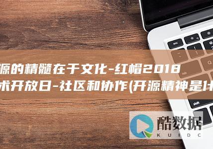 开源的精髓在于文化-红帽2018技术开放日-社区和协作 (开源精神是什么意思)