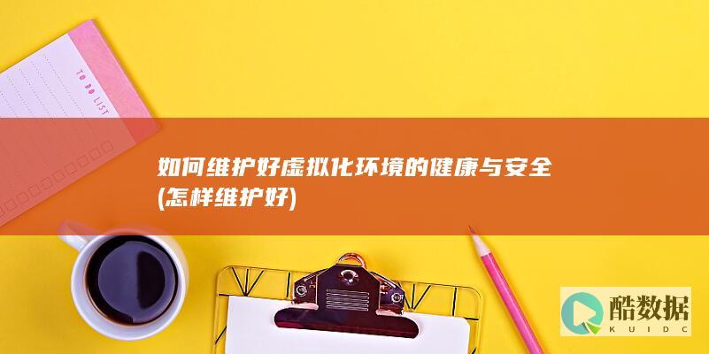 如何维护好虚拟化环境的健康与安全 (怎样维护好)