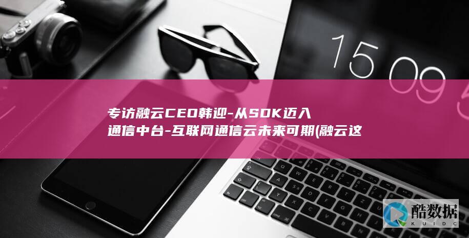 专访融云CEO韩迎-从SDK迈入通信中台-互联网通信云未来可期 (融云这个公司怎么样)