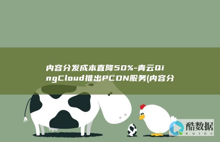 内容分发成本直降50%-青云QingCloud推出PCDN服务 (内容分发成本怎么算)