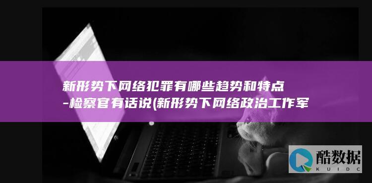 新形势下网络犯罪有哪些趋势和特点-检察官有话说 (新形势下网络政治工作军事职业教育答案)