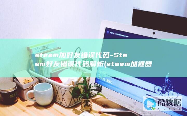 steam加好友错误代码-Steam好友错误代码解析 (steam加速器推荐)