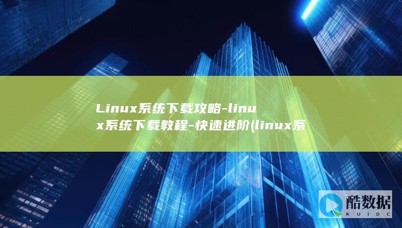 Linux系统下载攻略-linux系统下载教程-快速进阶 (linux系统)