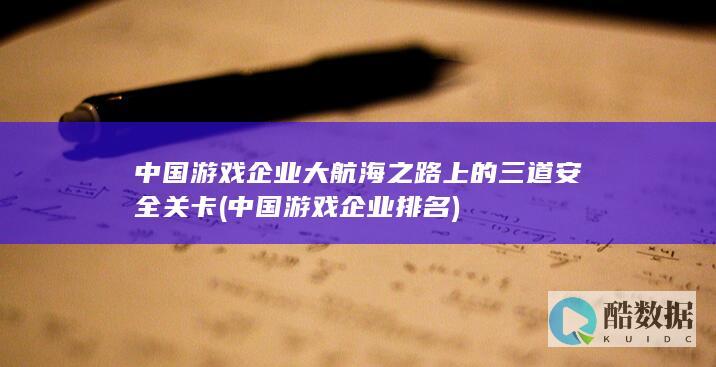 中国游戏企业大航海之路上的三道安全关卡 (中国游戏企业排名)