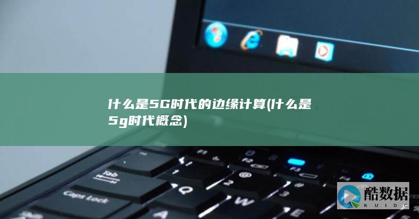 什么是5G时代的边缘计算 (什么是5g时代概念)