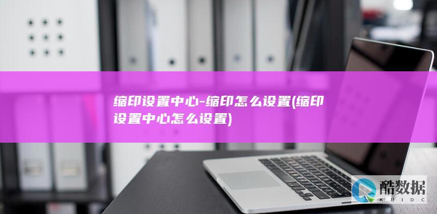 缩印设置中心-缩印怎么设置 (缩印设置中心怎么设置)