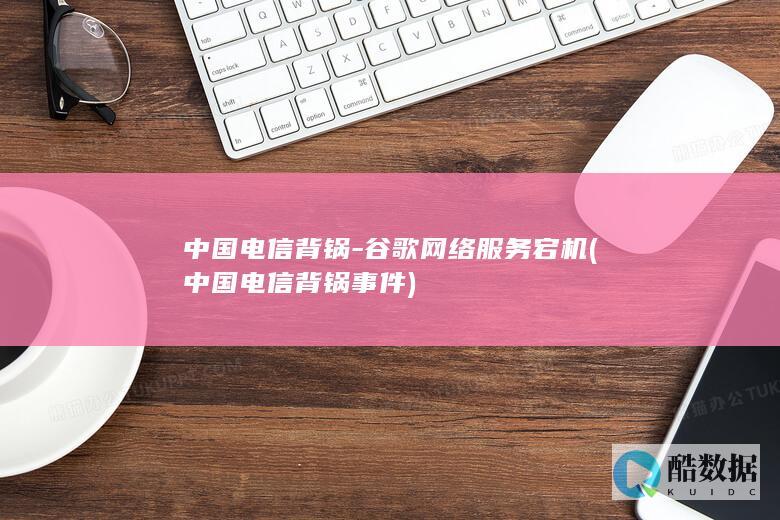 中国电信背锅-谷歌网络服务宕机 (中国电信背锅事件)