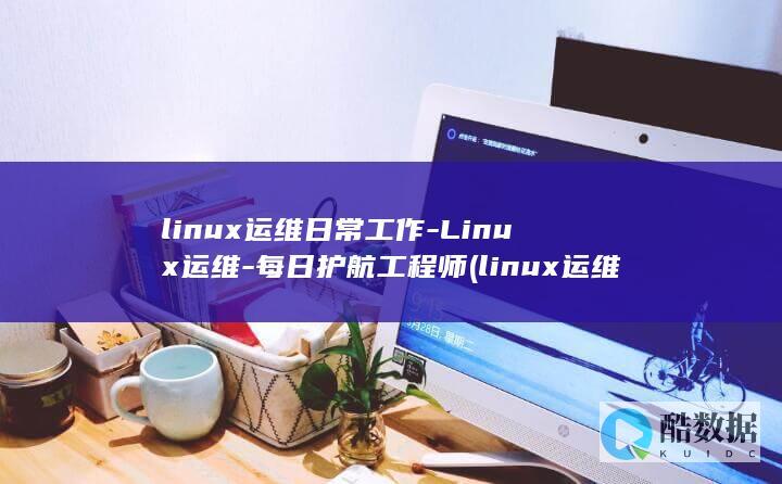 linux运维日常工作-Linux运维-每日护航工程师 (linux运维面试题目及答案)