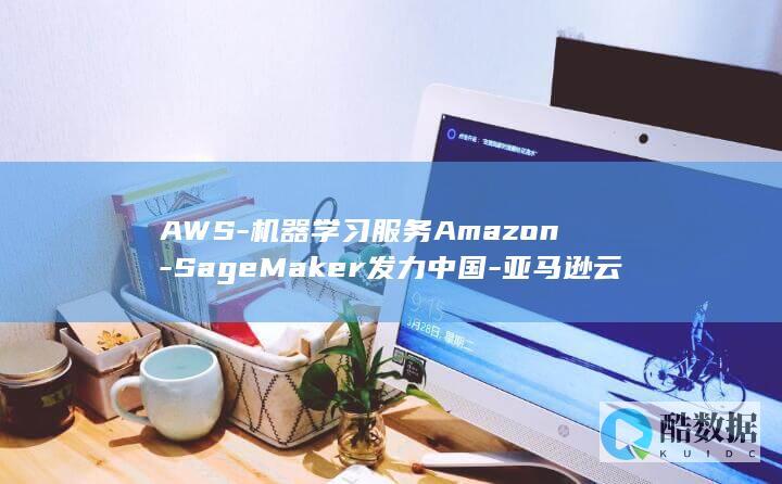 AWS-机器学习服务Amazon-SageMaker发力中国-亚马逊云服务 (aws机器怎么连阿里云数据库)