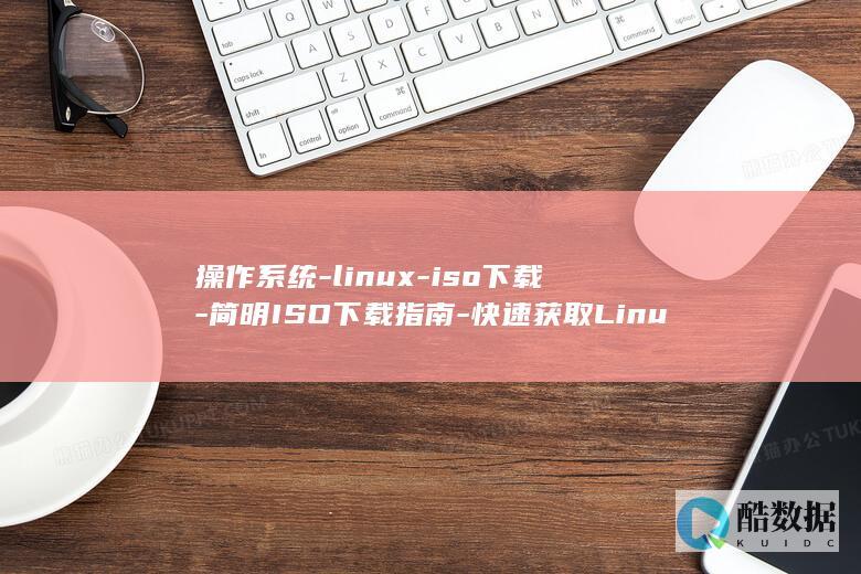 操作系统-linux-iso下载-简明ISO下载指南-快速获取Linux操作系统 (操作系统linux)