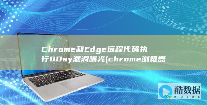 Chrome和Edge远程代码执行0Day漏洞曝光 (chrome浏览器)