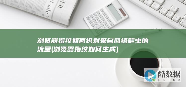浏览器指纹如何识别来自网络爬虫的流量 (浏览器指纹如何生成)