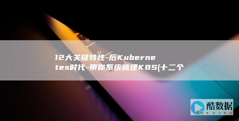 12大关键特性-后Kubernetes时代-带你系统梳理K8S (十二个关键人)