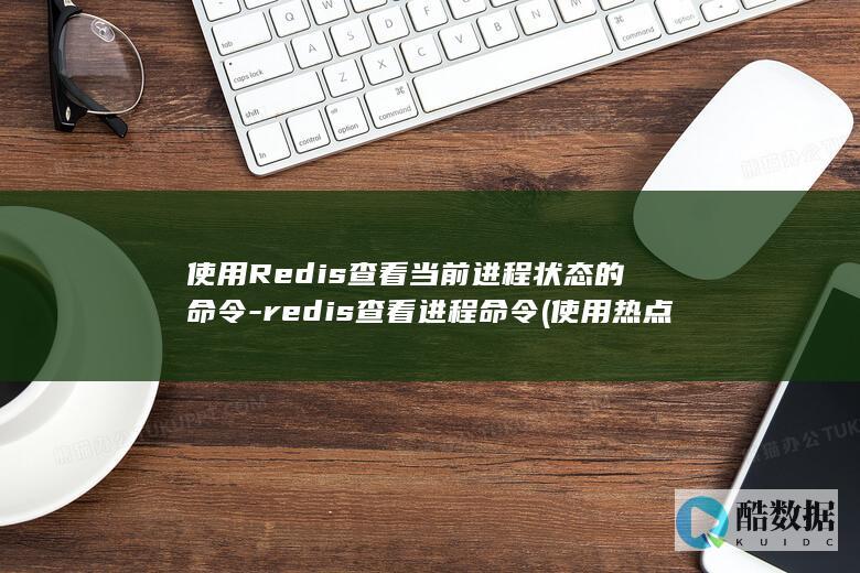 使用Redis查看当前进程状态的命令-redis查看进程命令 (使用热点和直接使用流量一样吗)