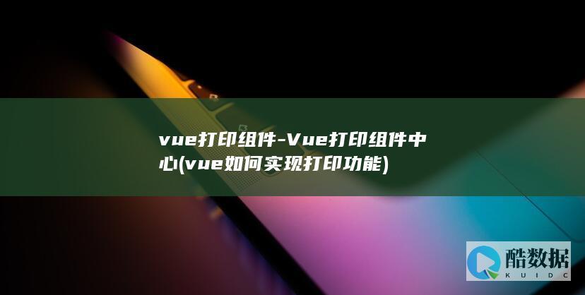 vue打印组件-Vue打印组件中心 (vue如何实现打印功能)