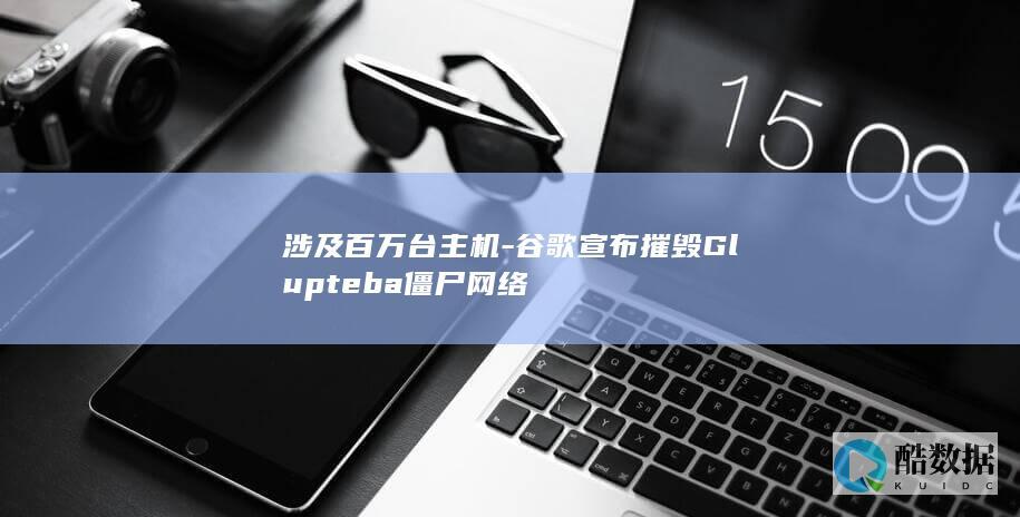 涉及百万台主机-谷歌宣布摧毁Glupteba僵尸网络