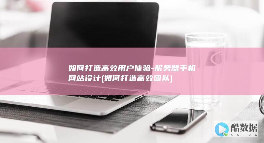 如何打造高效用户体验-服务器手机网站设计 (如何打造高效团队)