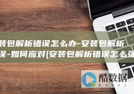 安装包解析错误怎么办-安装包解析错误-如何应对 (安装包解析错误怎么强制安装)