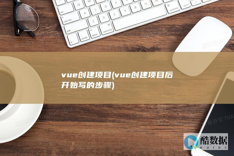vue创建项目 (vue创建项目后开始写的步骤)
