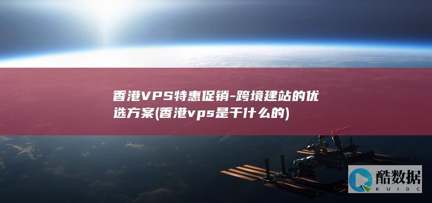 香港VPS特惠促销-跨境建站的优选方案 (香港vps是干什么的)