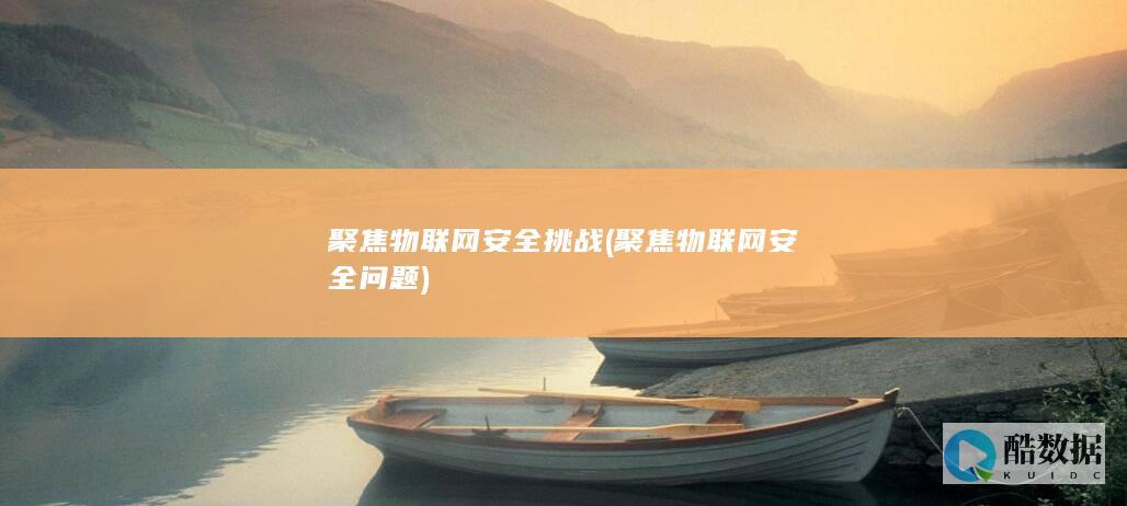 聚焦物联网安全挑战 (聚焦物联网安全问题)