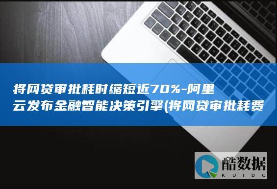 将网贷审批耗时缩短近70%-阿里云发布金融智能决策引擎 (将网贷审批耗费多少钱)