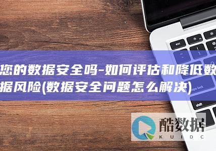 您的数据安全吗-如何评估和降低数据风险 (数据安全问题怎么解决)
