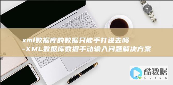 xml数据库的数据只能手打进去吗-XML数据库数据手动输入问题解决方案 (xml数据库是什么)