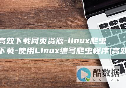 高效下载网页资源-linux爬虫下载-使用Linux编写爬虫程序 (高效下载网页的软件)
