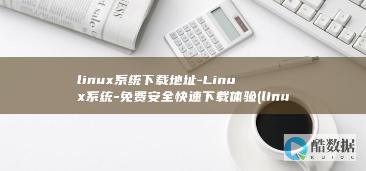 linux系统下载地址-Linux系统-免费安全快速下载体验 (linux系统)