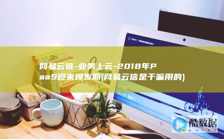 网易云信-业务上云-2018年PaaS迎来爆发期 (网易云信是干嘛用的)