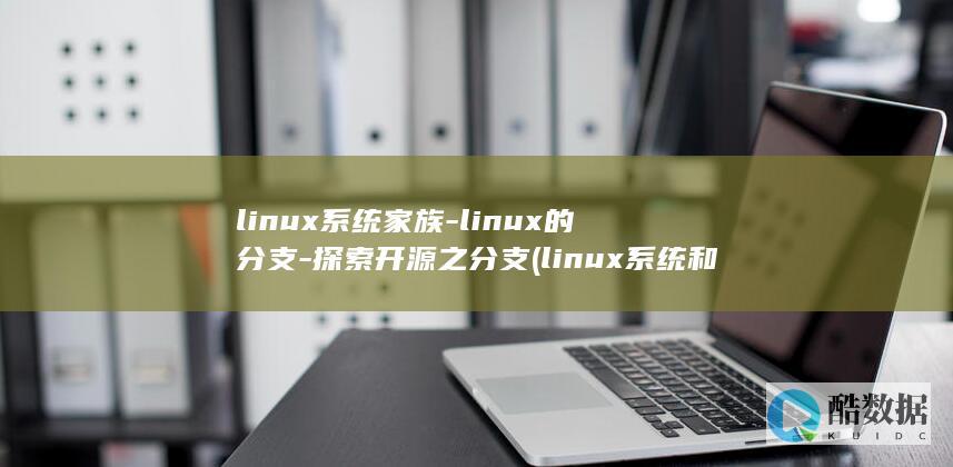 linux系统家族-linux的分支-探索开源之分支 (linux系统和win系统有什么区别?)