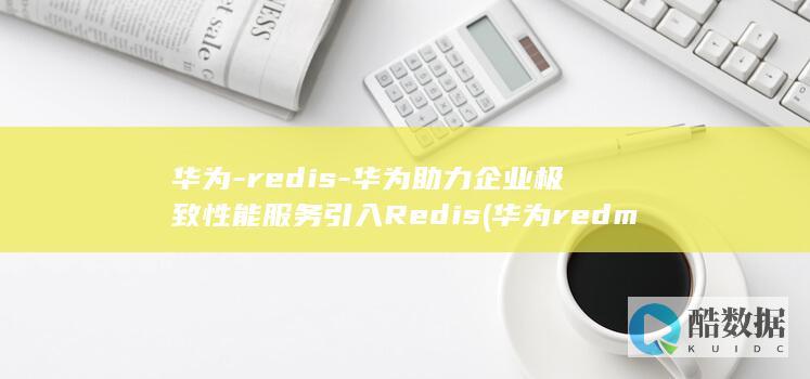 华为-redis-华为助力企业极致性能服务引入Redis (华为redmi是什么手机型号)