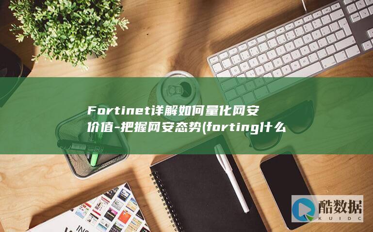 Fortinet详解如何量化网安价值-把握网安态势 (forting什么车)