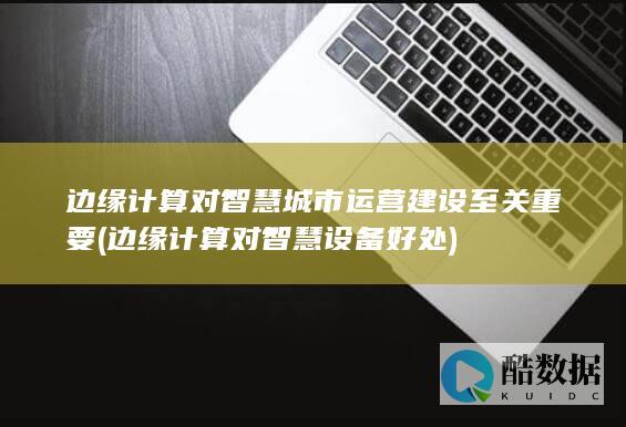边缘计算对智慧城市运营建设至关重要 (边缘计算对智慧设备好处)