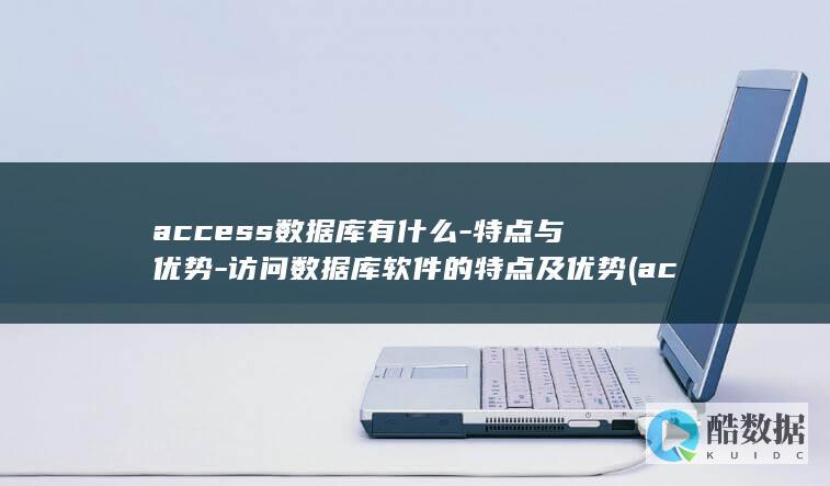 access数据库有什么-特点与优势-访问数据库软件的特点及优势 (accessory)