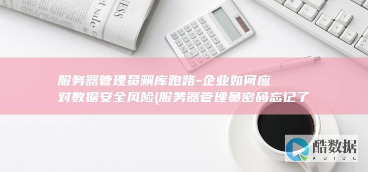 服务器管理员删库跑路-企业如何应对数据安全风险 (服务器管理员密码忘记了怎么办)