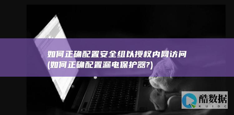 如何正确配置安全组以授权内网访问 (如何正确配置漏电保护器?)
