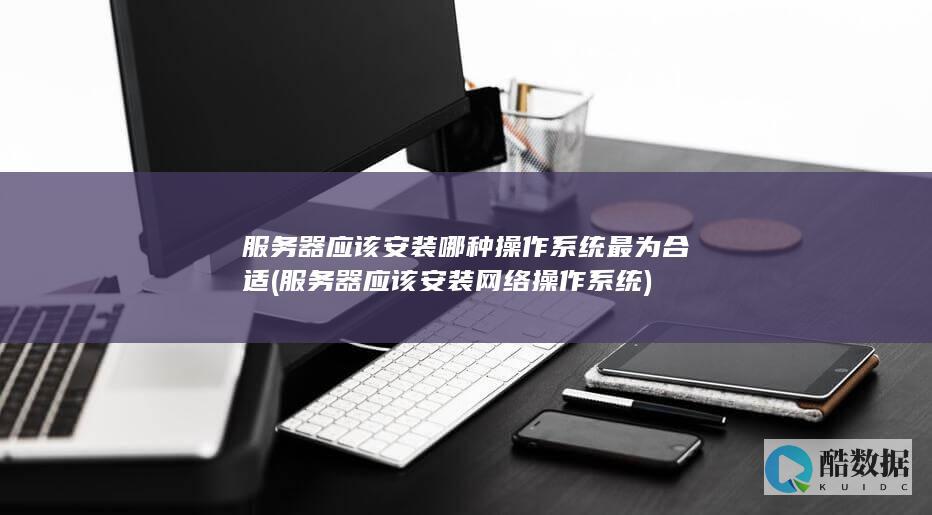 服务器应该安装哪种操作系统最为合适 (服务器应该安装网络操作系统)
