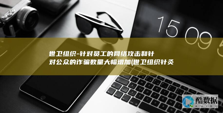 世卫组织-针对员工的网络攻击和针对公众的诈骗数量大幅增加 (世卫组织针灸适应症)