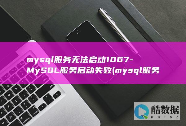 mysql服务无法启动1067-MySQL服务启动失败 (mysql服务无法启动怎么解决)