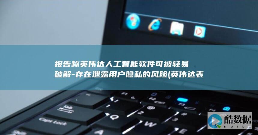 报告称英伟达人工智能软件可被轻易破解-存在泄露用户隐私的风险 (英伟达表示)