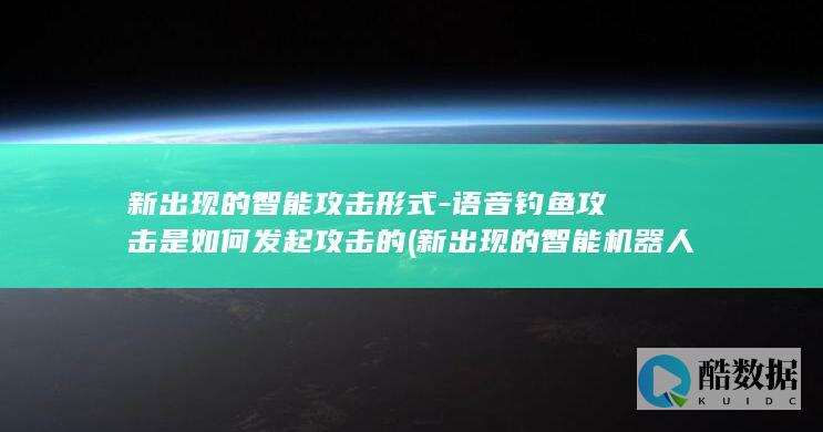 新出现的智能攻击形式-语音钓鱼攻击是如何发起攻击的 (新出现的智能机器人主要有哪些类?)