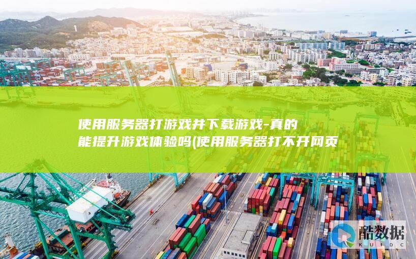 使用服务器打游戏并下载游戏-真的能提升游戏体验吗 (使用服务器打不开网页)