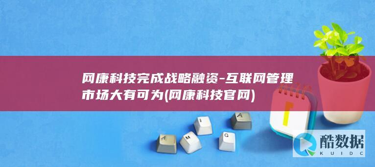 网康科技完成战略融资-互联网管理市场大有可为 (网康科技官网)