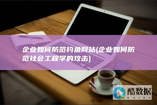 企业如何防范钓鱼网站 (企业如何防范社会工程学的攻击)