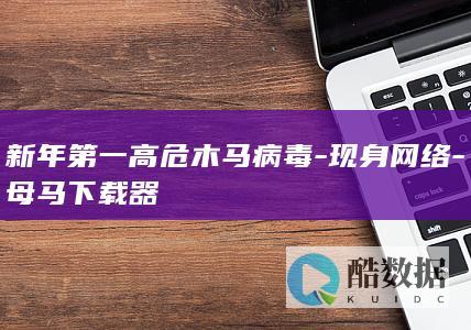 新年第一高危木马病毒-现身网络-母马下载器