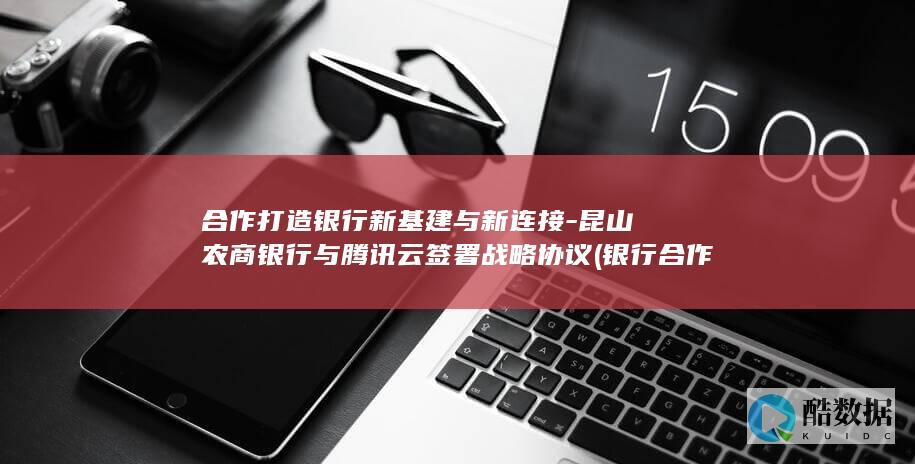合作打造银行新基建与新连接-昆山农商银行与腾讯云签署战略协议 (银行合作共赢)